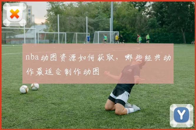 nba动图资源如何获取，哪些经典动作最适合制作动图