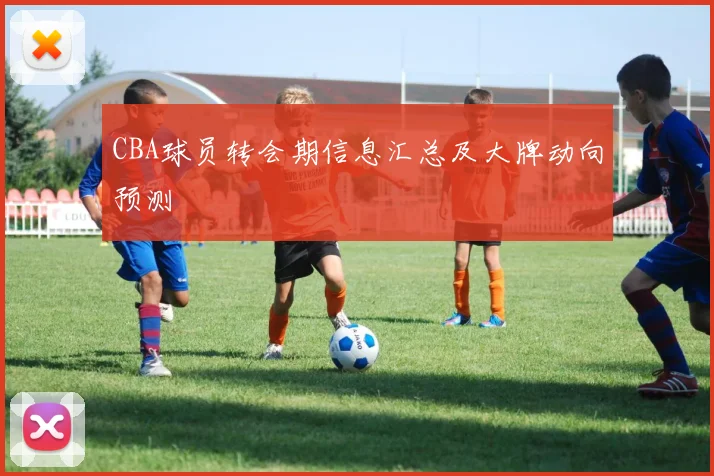 CBA球员转会期信息汇总及大牌动向预测