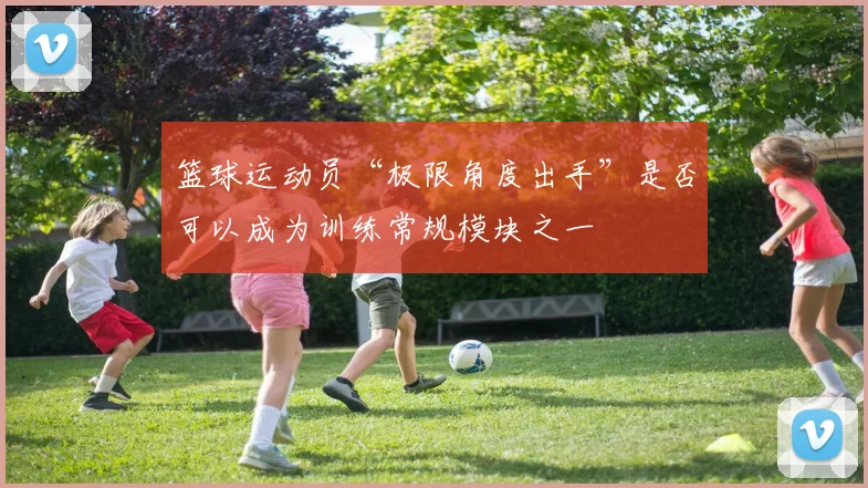 篮球运动员“极限角度出手”是否可以成为训练常规模块之一