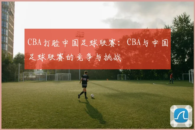 CBA打脸中国足球联赛：CBA与中国足球联赛的竞争与挑战