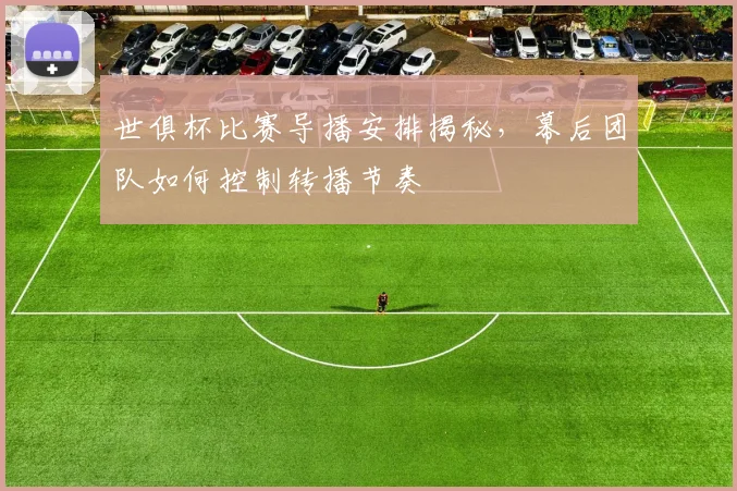 世俱杯比赛导播安排揭秘，幕后团队如何控制转播节奏