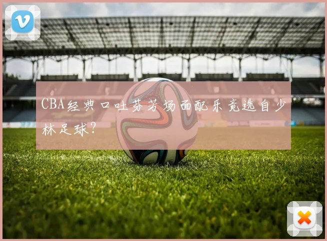 CBA经典口吐芬芳场面配乐竟选自少林足球?