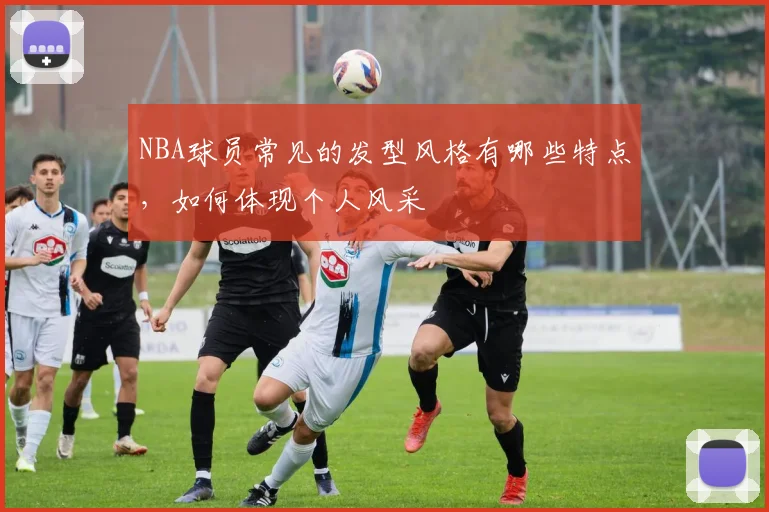 NBA球员常见的发型风格有哪些特点,如何体现个人风采