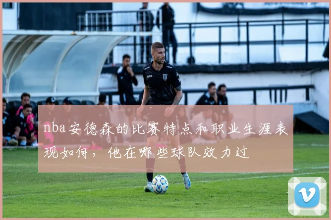 nba安德森的比赛特点和职业生涯表现如何，他在哪些球队效力过